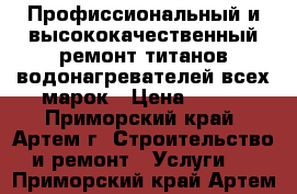 Профиссиональный и высококачественный ремонт титанов водонагревателей всех марок › Цена ­ 500 - Приморский край, Артем г. Строительство и ремонт » Услуги   . Приморский край,Артем г.